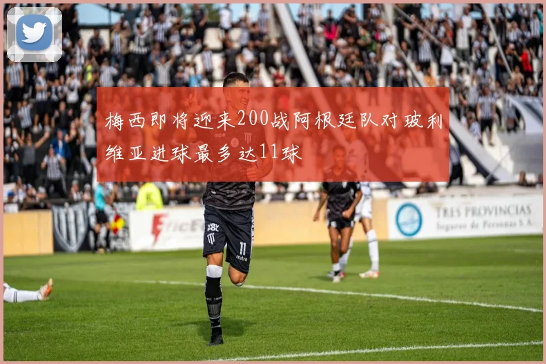 梅西即将迎来200战阿根廷队对玻利维亚进球最多达11球