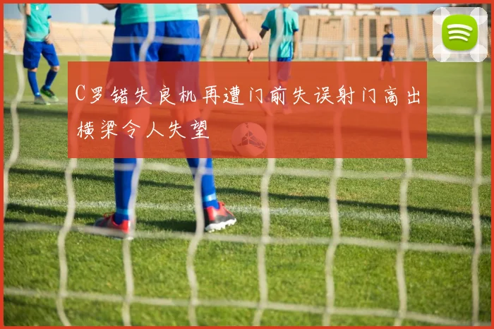 C罗错失良机再遭门前失误射门高出横梁令人失望
