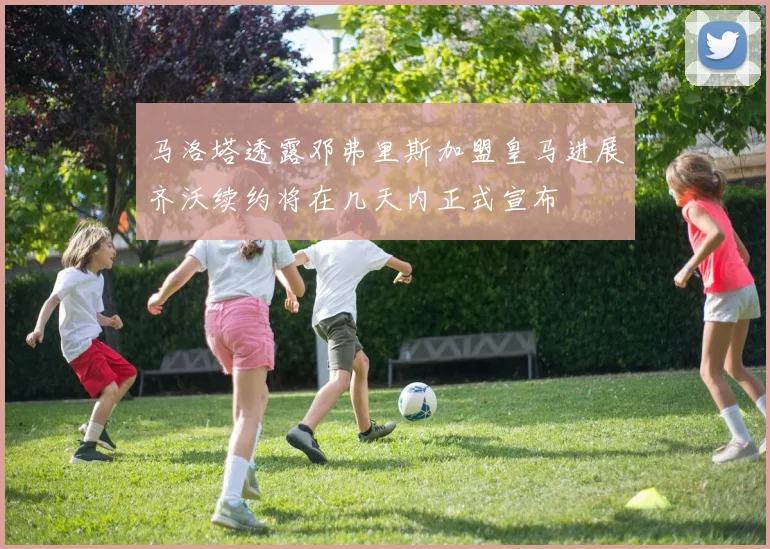 马洛塔透露邓弗里斯加盟皇马进展齐沃续约将在几天内正式宣布