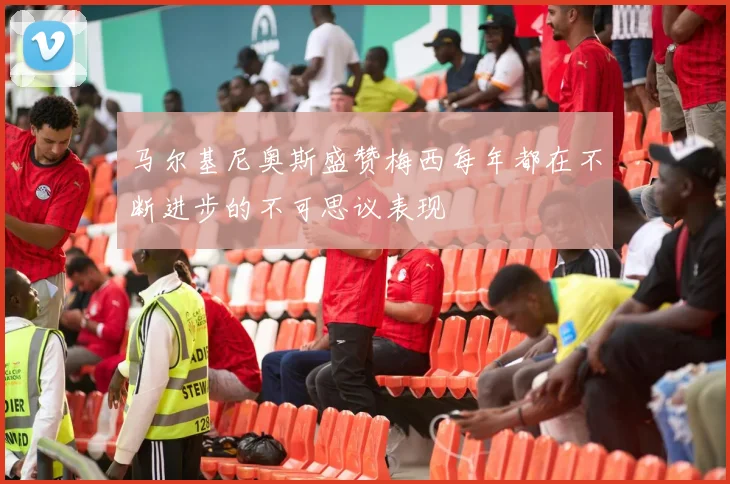 马尔基尼奥斯盛赞梅西每年都在不断进步的不可思议表现