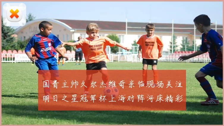国青主帅久尔杰维奇亲临现场关注明日之星冠军杯上海对阵河床精彩对决