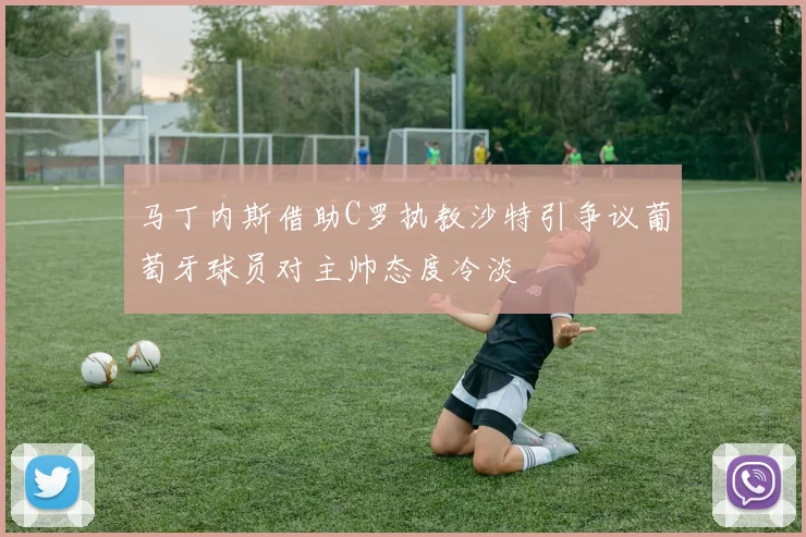 马丁内斯借助C罗执教沙特引争议葡萄牙球员对主帅态度冷淡