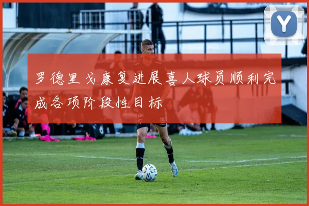 罗德里戈康复进展喜人球员顺利完成各项阶段性目标
