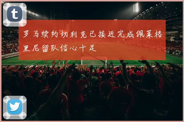 罗马续约切利克已接近完成佩莱格里尼留队信心十足