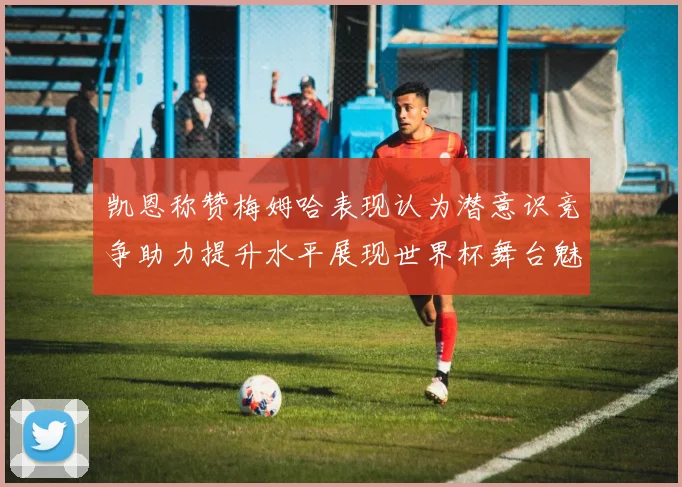 凯恩称赞梅姆哈表现认为潜意识竞争助力提升水平展现世界杯舞台魅力
