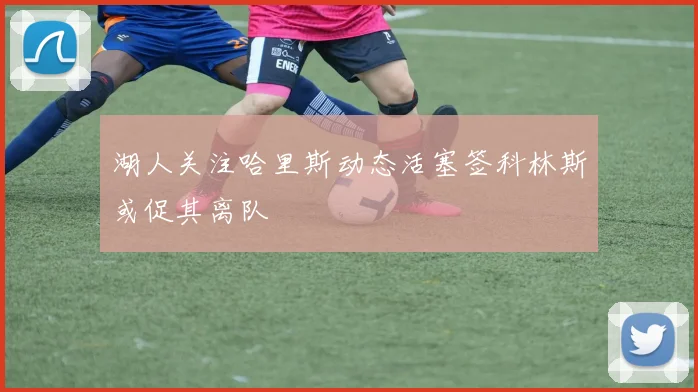 湖人关注哈里斯动态活塞签科林斯或促其离队