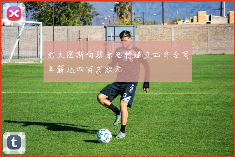 尤文图斯向瑟尔洛特递交四年合同年薪达四百万欧元